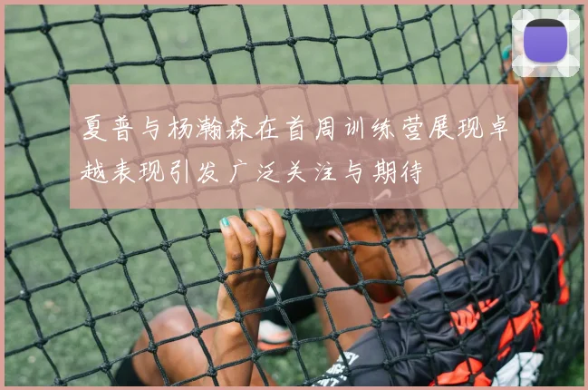 夏普与杨瀚森在首周训练营展现卓越表现引发广泛关注与期待