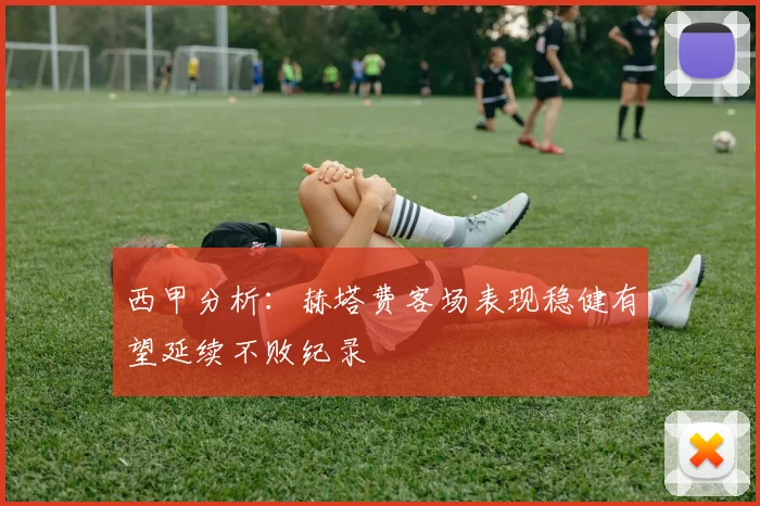 西甲分析：赫塔费客场表现稳健有望延续不败纪录