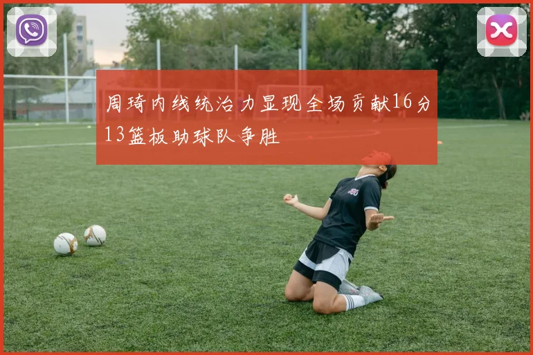 周琦内线统治力显现全场贡献16分13篮板助球队争胜