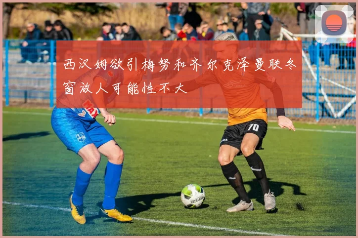 西汉姆欲引梅努和齐尔克泽曼联冬窗放人可能性不大