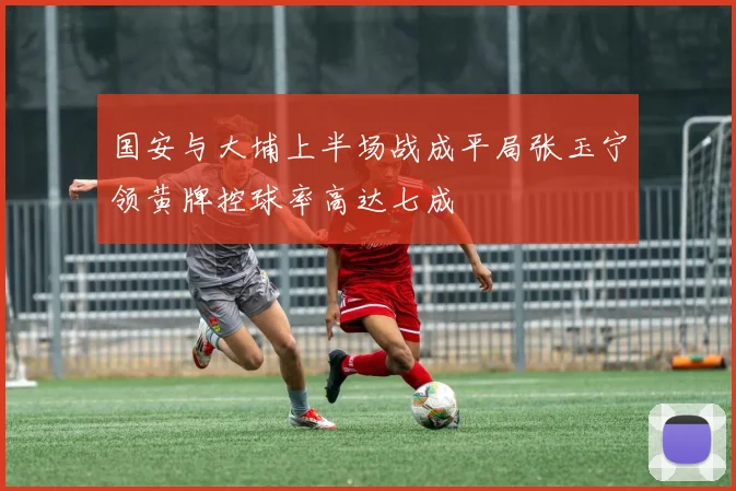 国安与大埔上半场战成平局张玉宁领黄牌控球率高达七成