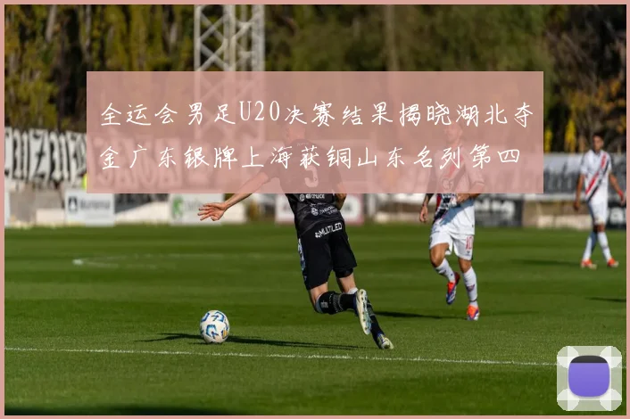 全运会男足U20决赛结果揭晓湖北夺金广东银牌上海获铜山东名列第四