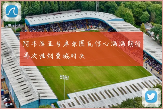 阿韦洛亚与库尔图瓦信心满满期待再次抽到曼城对决