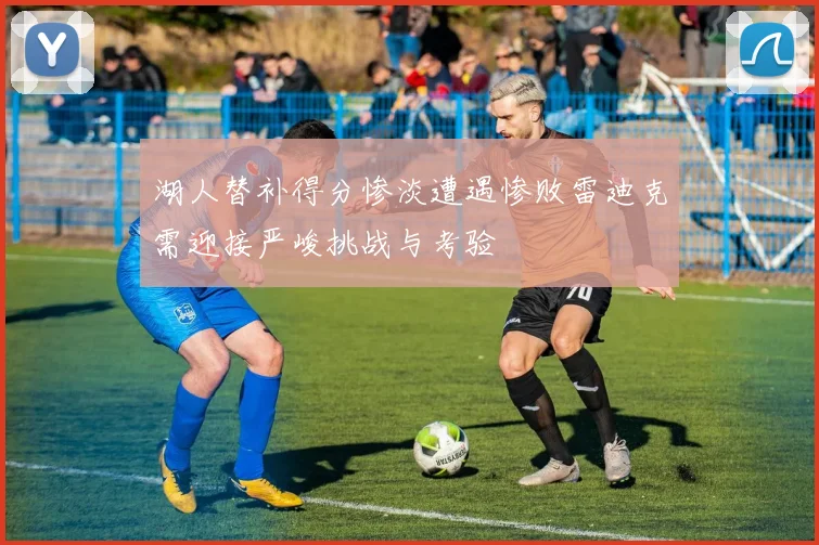 湖人替补得分惨淡遭遇惨败雷迪克需迎接严峻挑战与考验
