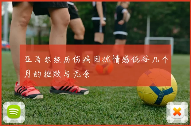 亚马尔经历伤病困扰情感低谷几个月的挫败与无奈