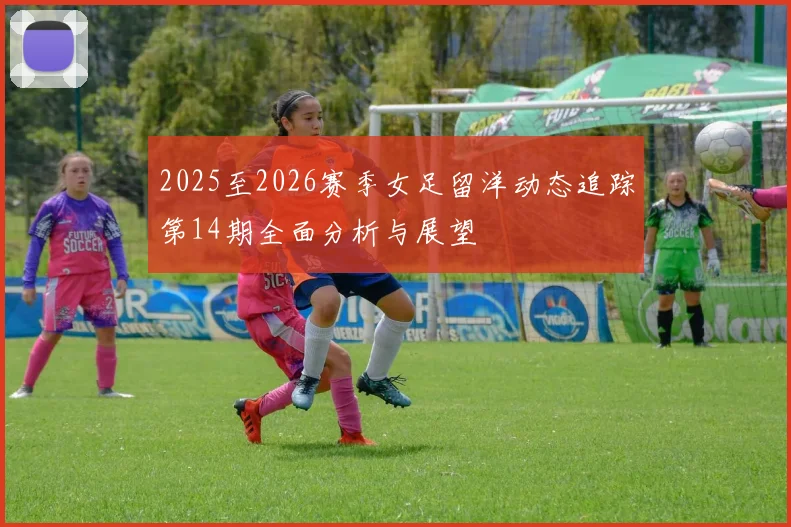 2025至2026赛季女足留洋动态追踪第14期全面分析与展望