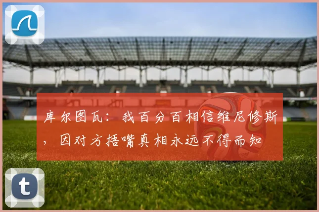 库尔图瓦：我百分百相信维尼修斯，因对方捂嘴真相永远不得而知