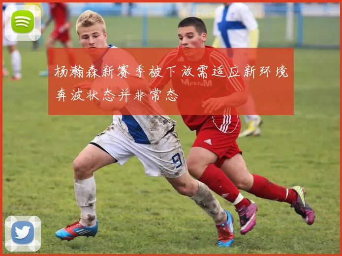 杨瀚森新赛季被下放需适应新环境奔波状态并非常态