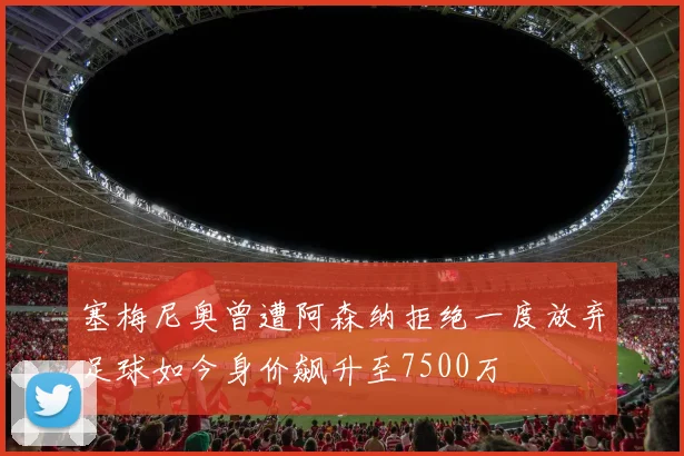 塞梅尼奥曾遭阿森纳拒绝一度放弃足球如今身价飙升至7500万