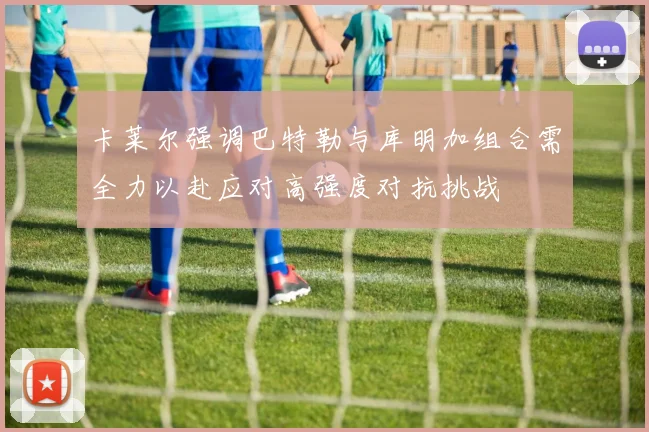 卡莱尔强调巴特勒与库明加组合需全力以赴应对高强度对抗挑战