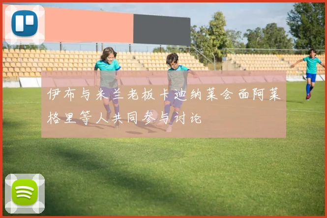 伊布与米兰老板卡迪纳莱会面阿莱格里等人共同参与讨论