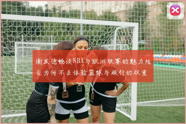 谢泼德畅谈NBA与欧洲联赛的魅力结合为何不去体验篮球与旅行的双重乐趣