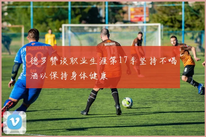 德罗赞谈职业生涯第17季坚持不喝酒以保持身体健康