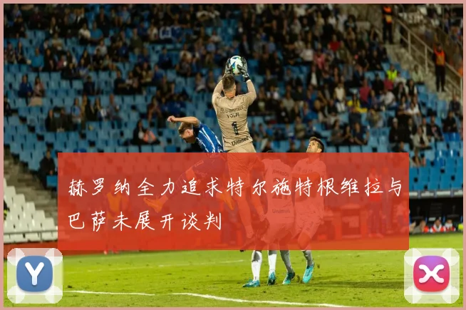 赫罗纳全力追求特尔施特根维拉与巴萨未展开谈判