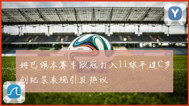 姆巴佩本赛季欧冠打入11球平追C罗创纪录表现引发热议