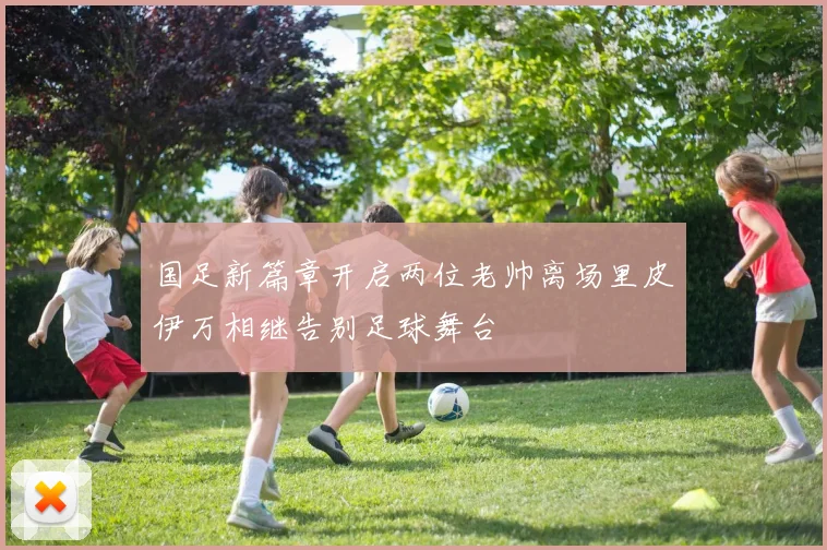 国足新篇章开启两位老帅离场里皮伊万相继告别足球舞台