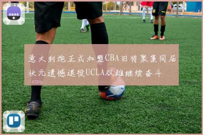 意大利炮正式加盟CBA旧将聚集同届状元遗憾退役UCLA双雄继续奋斗