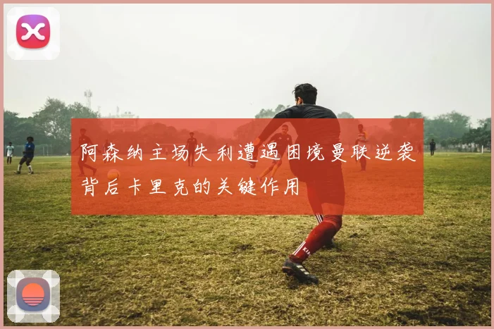 阿森纳主场失利遭遇困境曼联逆袭背后卡里克的关键作用