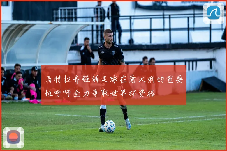 马特拉齐强调足球在意大利的重要性呼吁全力争取世界杯资格