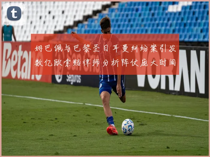 姆巴佩与巴黎圣日耳曼纠纷案引发数亿欧索赔律师分析阵仗庞大时间漫长