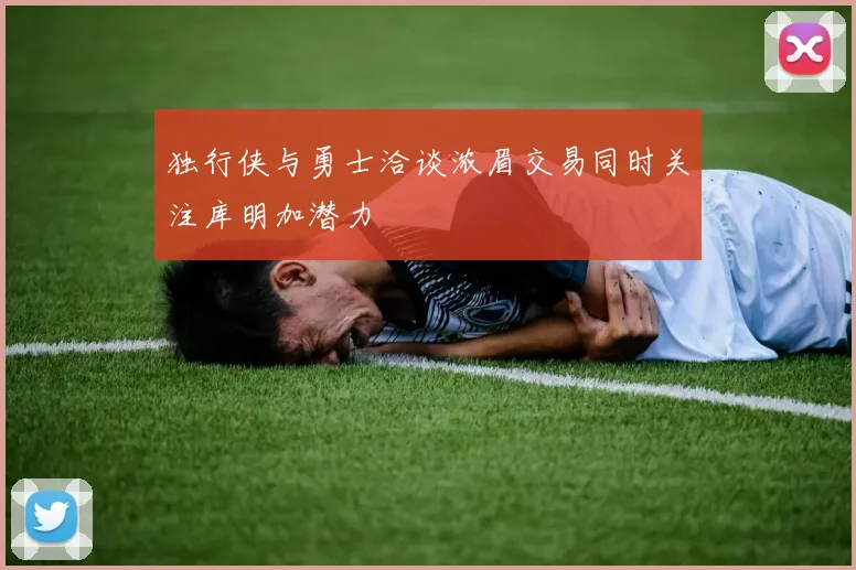 独行侠与勇士洽谈浓眉交易同时关注库明加潜力