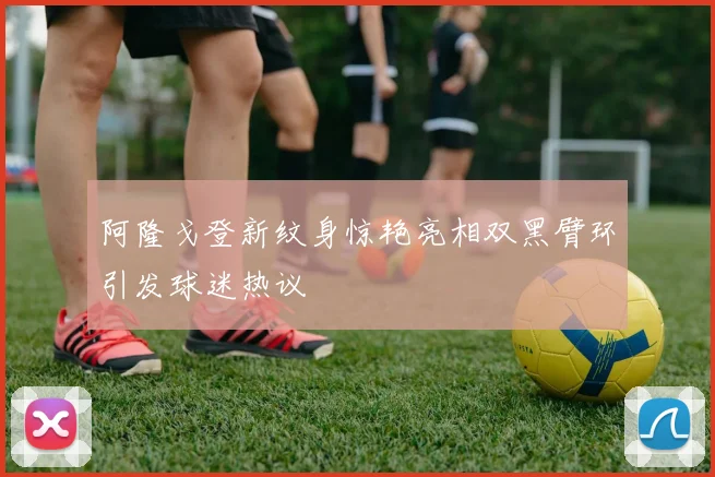 阿隆戈登新纹身惊艳亮相双黑臂环引发球迷热议