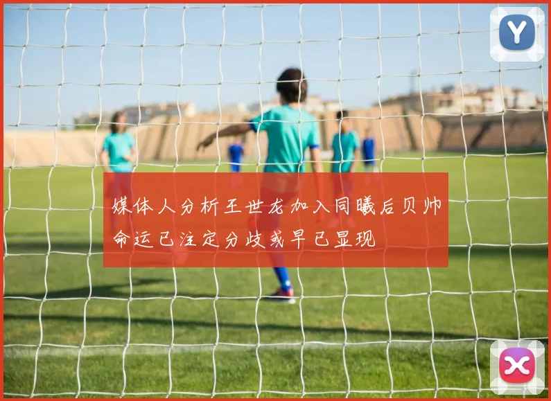 媒体人分析王世龙加入同曦后贝帅命运已注定分歧或早已显现