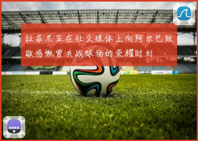 拉菲尼亚在社交媒体上向阿尔巴致敬感慨曾共战球场的荣耀时刻