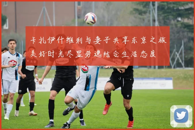 卡扎伊什维利与妻子共享东京之旅美好时光尽显劳逸结合生活态度