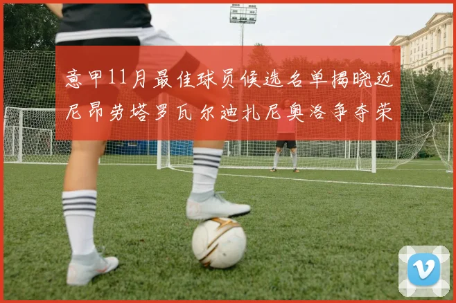 意甲11月最佳球员候选名单揭晓迈尼昂劳塔罗瓦尔迪扎尼奥洛争夺荣誉