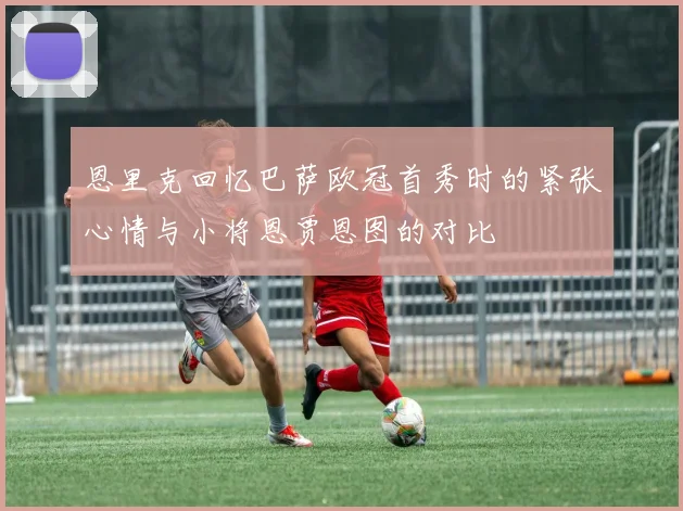 恩里克回忆巴萨欧冠首秀时的紧张心情与小将恩贾恩图的对比