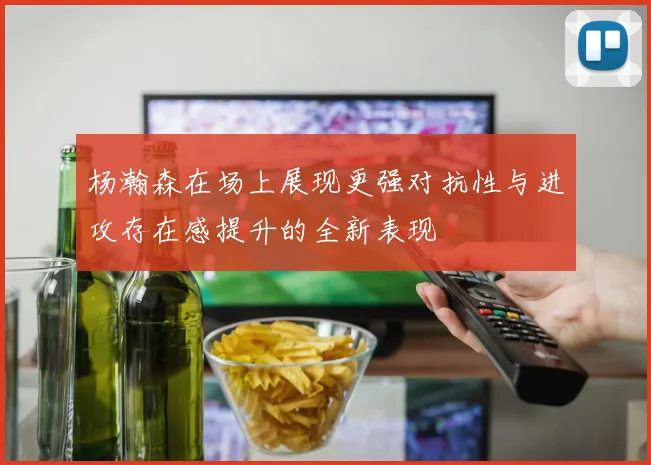 杨瀚森在场上展现更强对抗性与进攻存在感提升的全新表现
