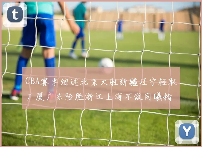 CBA赛季综述北京大胜新疆辽宁轻取广厦广东险胜浙江上海不敌同曦精彩回顾