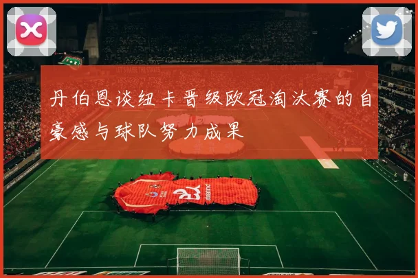 丹伯恩谈纽卡晋级欧冠淘汰赛的自豪感与球队努力成果