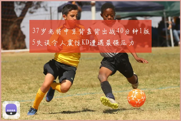 37岁老将申京背靠背出战40分钟1板5失误令人震惊KD遭遇最强压力