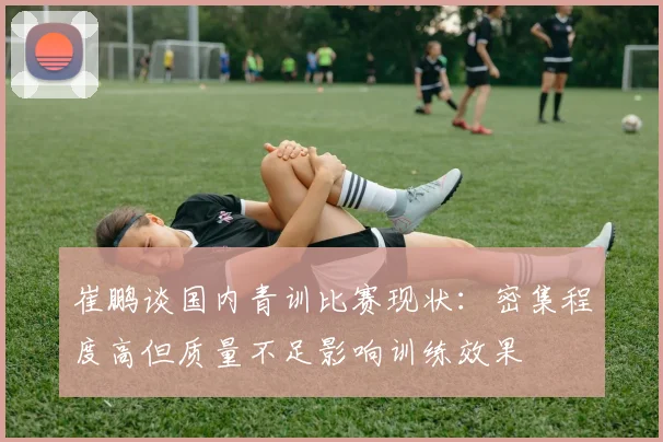 崔鹏谈国内青训比赛现状：密集程度高但质量不足影响训练效果