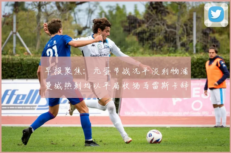 早报聚焦：元蛋节战况平淡利物浦曼城热刺均以平局收场马雷斯卡辞职引发关注
