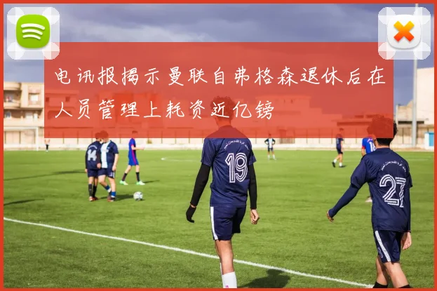 电讯报揭示曼联自弗格森退休后在人员管理上耗资近亿镑